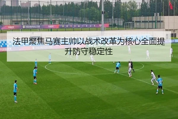 法甲聚焦马赛主帅以战术改革为核心全面提升防守稳定性