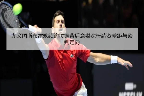 尤文图斯布雷默续约拉锯背后意媒深析薪资差距与谈判走向