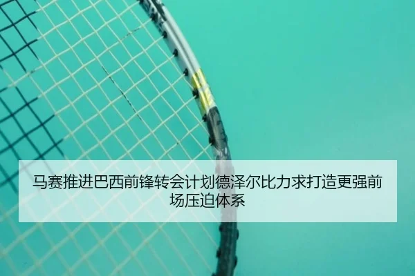 马赛推进巴西前锋转会计划德泽尔比力求打造更强前场压迫体系
